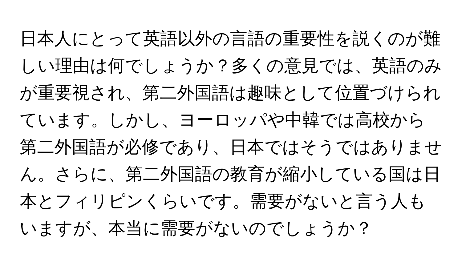 日本人にとって英語以外の言語の重要性を説くのが難しい理由は何でしょうか？多くの意見では、英語のみが重要視され、第二外国語は趣味として位置づけられています。しかし、ヨーロッパや中韓では高校から第二外国語が必修であり、日本ではそうではありません。さらに、第二外国語の教育が縮小している国は日本とフィリピンくらいです。需要がないと言う人もいますが、本当に需要がないのでしょうか？