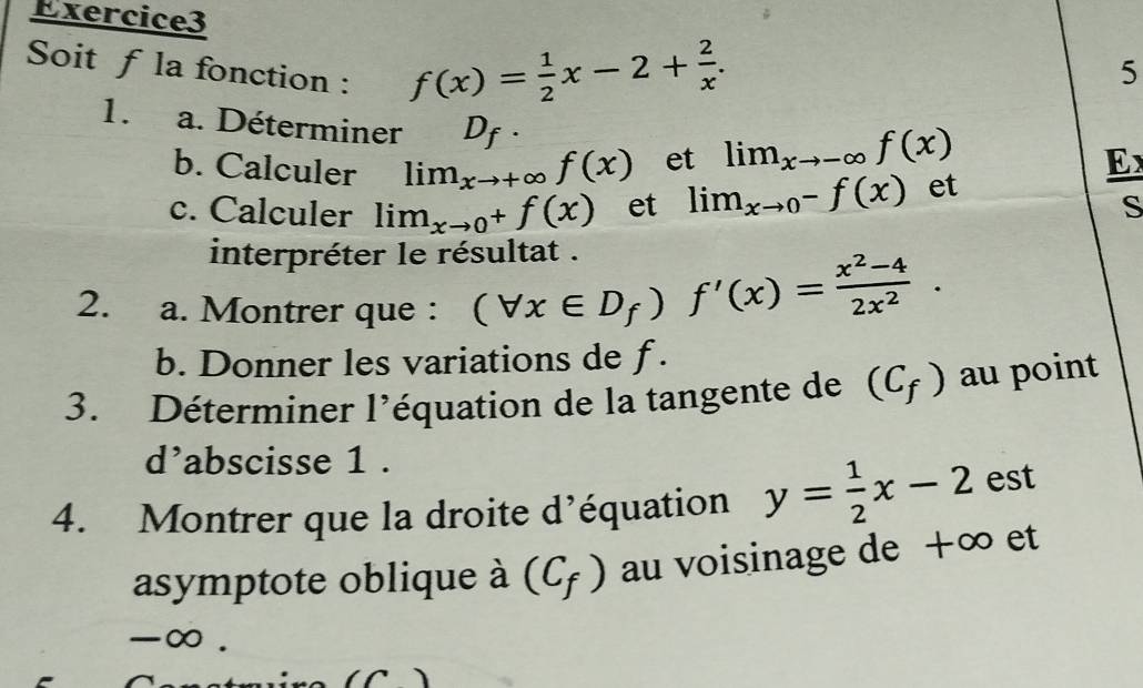 Soit f la fonction :
f(x)= 1/2 x-2+ 2/x . 
5 
1. a. Déterminer D_f·
b. Calculer lim_xto + ∞ f(x) et lim_xto -∈fty f(x)
E 
c. Calculer lim_xto 0^+f(x) et lim_xto 0^-f(x) et 
s 
interpréter le résultat . 
2. a. Montrer que :
(forall x∈ D_f)f'(x)= (x^2-4)/2x^2 . 
b. Donner les variations de f. 
3. Déterminer l'équation de la tangente de (C_f) au point 
d’abscisse 1 . 
4. Montrer que la droite d’équation y= 1/2 x-2 est 
asymptote oblique à (C_f) au voisinage de +∞ et
-∞.