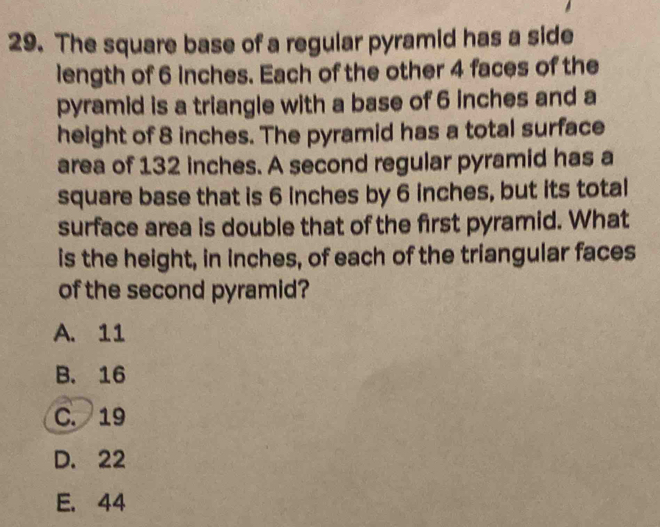 The square base of a regular pyramid has a side
length of 6 inches. Each of the other 4 faces of the
pyramid is a triangle with a base of 6 inches and a
height of 8 inches. The pyramid has a total surface
area of 132 inches. A second regular pyramid has a
square base that is 6 inches by 6 inches, but its total
surface area is double that of the first pyramid. What
is the height, in inches, of each of the triangular faces
of the second pyramid?
A. 11
B. 16
C. 19
D. 22
E. 44