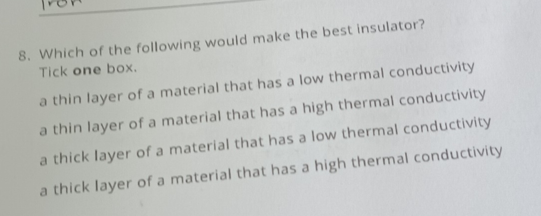 Which of the following would make the best insulator?
Tick one box.
a thin layer of a material that has a low thermal conductivity
a thin layer of a material that has a high thermal conductivity
a thick layer of a material that has a low thermal conductivity
a thick layer of a material that has a high thermal conductivity