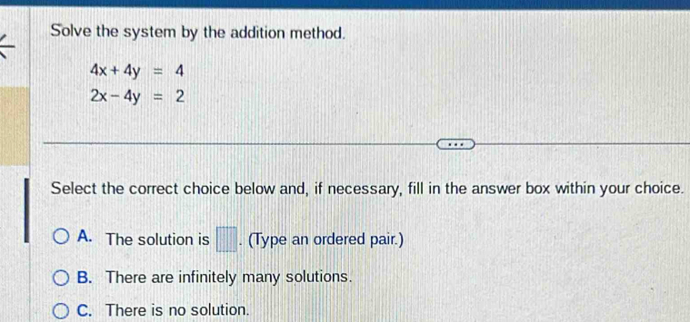 Solve the system by the addition method.
4x+4y=4
2x-4y=2
Select the correct choice below and, if necessary, fill in the answer box within your choice.
A. The solution is □ . (Type an ordered pair.)
B. There are infinitely many solutions.
C. There is no solution.