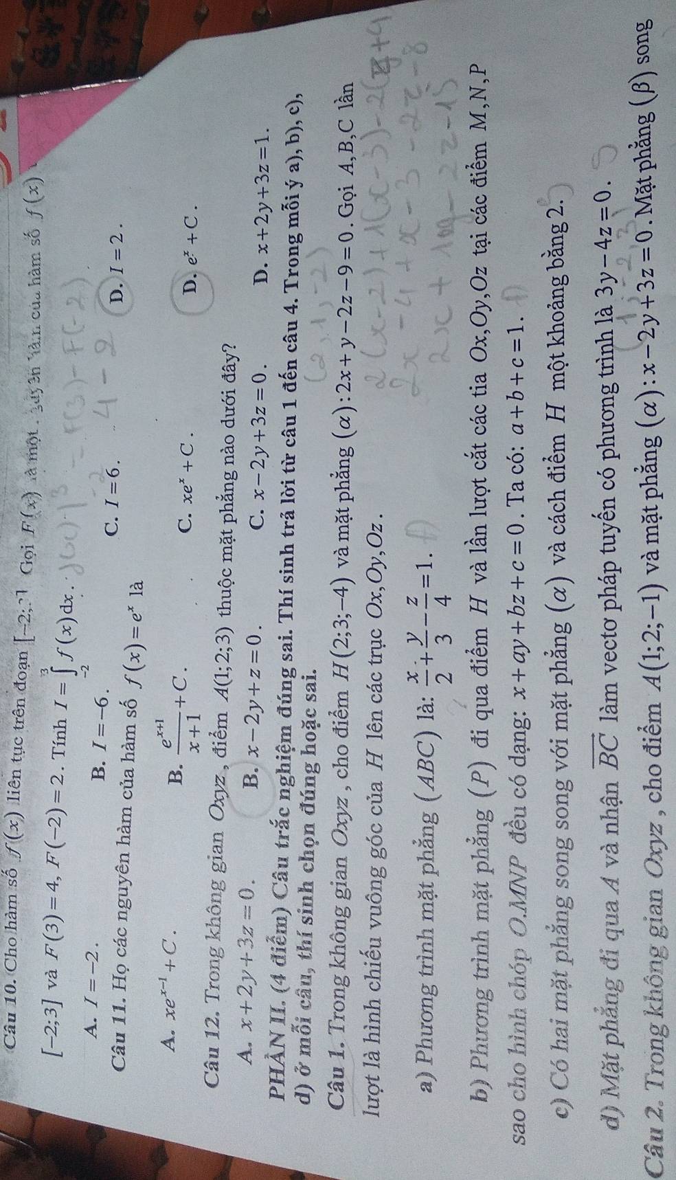 Cho hàm số f(x) liên tục trên đoạn [-2;?1 Gọi F(x) là một:  guy ên làm của hàm số f(x)
[-2;3] và F(3)=4,F(-2)=2. Tính I=∈tlimits _1^(3f(x)dx
A. I=-2.
B. I=-6. I=6.
C.
D. I=2.
Câu 11. Họ các nguyên hàm của hàm số f(x)=e^x) là
A. xe^(x-1)+C.
B.  (e^(x+1))/x+1 +C.
C. xe^x+C. D. e^x+C.
Câu 12. Trong không gian Oxyz , điểm A(1;2;3) thuộc mặt phẳng nào dưới đây?
A. x+2y+3z=0. B. x-2y+z=0. C. x-2y+3z=0.
D. x+2y+3z=1.
PHÀN II. (4 điểm) Câu trắc nghiệm đúng sai. Thí sinh trả lời từ câu 1 đến câu 4. Trong mỗi ý a), b), c),
d) ở mỗi câu, thí sinh chọn đúng hoặc sai.
Câu 1. Trong không gian Oxyz , cho điểm H(2;3;-4) và mặt phẳng (alpha ) 2x+y-2z-9=0. Gọi A,B,C lần
lượt là hình chiếu vuông góc của H lên các trục Ox,Oy,Oz .
a) Phương trình mặt phẳng (ABC) là:  x/2 + y/3 - z/4 =1.
b) Phương trình mặt phẳng (P) đi qua điểm H và lần lượt cắt các tia Ox,Oy,Oz tại các điểm M,N,P
sao cho hình chóp O.MNP đều có dạng: x+ay+bz+c=0. Ta có: a+b+c=1.
c) Có hai mặt phẳng song song với mặt phẳng (α) và cách điểm H một khoảng bằng 2.
d) Mặt phẳng đi qua A và nhận vector BC làm vectơ pháp tuyến có phương trình là 3y-4z=0.
Câu 2. Trong không gian Oxyz , cho điểm A(1;2;-1) và mặt phẳng (α): x-2y+3z=0. Mặt phẳng (β) song