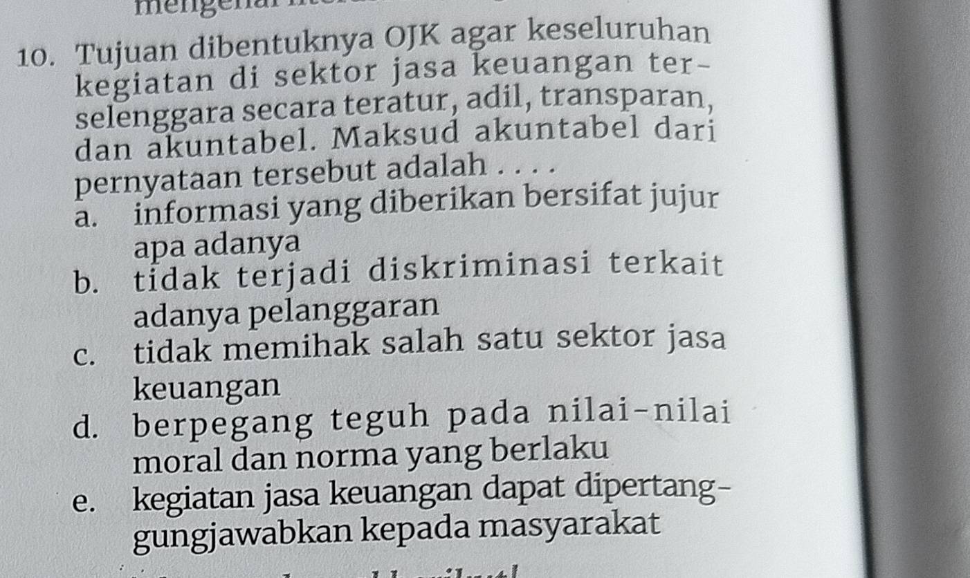 mengena
10. Tujuan dibentuknya OJK agar keseluruhan
kegiatan di sektor jasa keuangan ter-
selenggara secara teratur, adil, transparan,
dan akuntabel. Maksud akuntabel dari
pernyataan tersebut adalah . . . .
a. informasi yang diberikan bersifat jujur
apa adanya
b. tidak terjadi diskriminasi terkait
adanya pelanggaran
c. tidak memihak salah satu sektor jasa
keuangan
d. berpegang teguh pada nilai-nilai
moral dan norma yang berlaku
e. kegiatan jasa keuangan dapat dipertang-
gungjawabkan kepada masyarakat