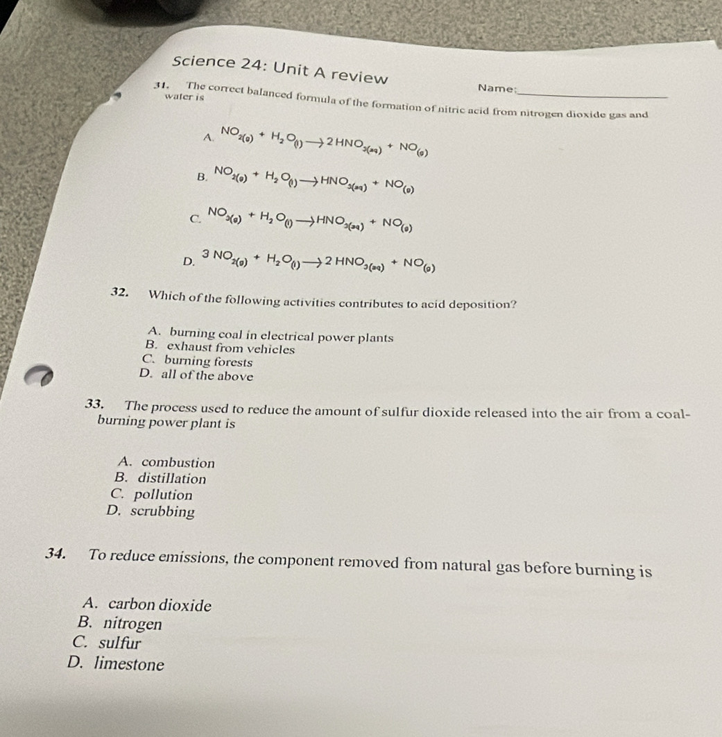 Science 24: Unit A review
Name;
water is
31. The correct balanced formula of the formation of nitric acid from nitrogen dioxide gas and
A. NO_2(g)+H_2O_(l)to 2HNO_3(aq)+NO_(g)
B. NO_2(g)+H_2O_(l)to HNO_3(aq)+NO_(g)
C. NO_3(g)+H_2O_(l)to HNO_3(3q)+NO_(9)
D. 3NO_2(g)+H_2O_(l)to 2HNO_3(aq)+NO_(g)
32. Which of the following activities contributes to acid deposition?
A. burning coal in electrical power plants
B. exhaust from vehicles
C. burning forests
D. all of the above
33. The process used to reduce the amount of sulfur dioxide released into the air from a coal-
burning power plant is
A. combustion
B. distillation
C. pollution
D. scrubbing
34. To reduce emissions, the component removed from natural gas before burning is
A. carbon dioxide
B. nitrogen
C. sulfur
D. limestone