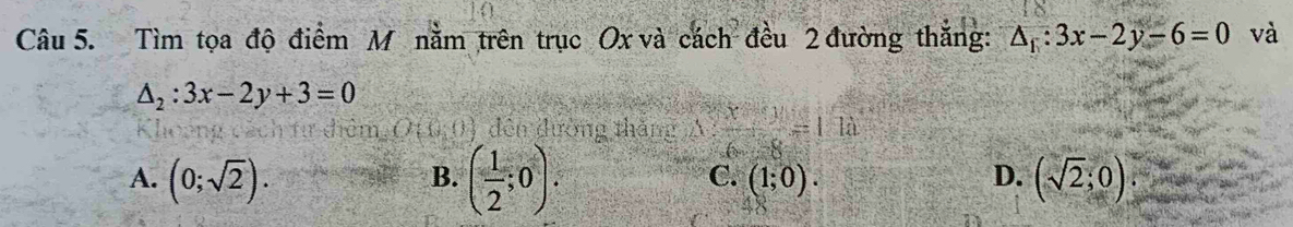 Tìm tọa độ điểm M nằm trên trục Ox và cách đều 2 đường thắng: △ _1:3x-2y-6=0 và
△ _2:3x-2y+3=0
7,0,0) đến đường thăng A frac x+frac 9=1.1a
B. ( 1/2 ;0).
A. (0;sqrt(2)). (sqrt(2);0)
C. (1;0). D.