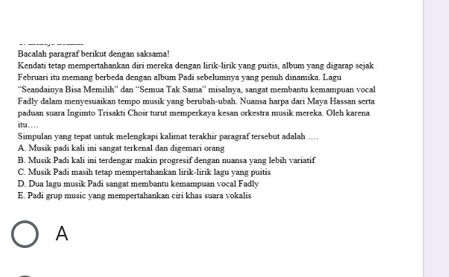 Bacalah paragraf berikut dengan saksama!
Kendati tetap mempertahankan diri mereka dengan lirik-lirik yang puitis, album yang digarap sejak
Februari itu memang berbeda dengan album Padi sebelumnya yang penuh dinamika. Lagu
''Seandainya Bisa Memilih'' dan ‘Semua Tak Sama'' misalnya, sangat membantu kemampuan vocal
Fadly dalam menyesuaikan tempo musik yang berubah-ubah. Nuansa harpa dari Maya Hassan serta
paduan suara Ingimto Trisakti Choir turut memperkaya kesan orkestra musik mereka. Oleh karena
itu….
Simpulan yang tepat untuk melengkapi kalimat terakhir paragraf tersebut adalah …
A. Musik padi kali ini sangat terkenal dan digemari orang
B. Musik Padi kali ini terdengar makin progresif dengan nuansa yang lebih variatif
C. Musik Padi masih tetap mempertahankan lirik-lirik lagu yang puitis
D. Dua lagu musik Padi sangat membantu kemampuan vocal Fadly
E. Padi grup music yang mempertahankan ciri khas suara vokalis
A