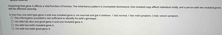 Assuming that gene A affects a vital function of human. The inheritance pattern is incomplete dominance: One mutated copy affects individual mildly, and a person with two mutated genes
will be affected severely.
A man has one wild type gene A and one mutated gene A. He married and got 4 children: 1 kid: normal, 1 kid: mild symptom, 2 kids: severe symptom.
The information provided is not sufficient to identify his wife's genotype.
His wife has also one good gene A and one mutated gene A.
His wife has both mutated gene A.
His wife has both good gene A