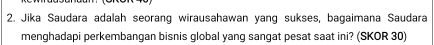 Jika Saudara adalah seorang wirausahawan yang sukses, bagaimana Saudara 
menghadapi perkembangan bisnis global yang sangat pesat saat ini? (SKOR 30)