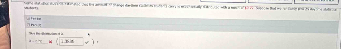 Some statistics students estimated that the amount of change daytime statistics students carry is exponentially distributed with a mean of $0 72. Suppose that we randomly pick 25 daytime statistics 
students. 
□ Part (a) 
Part (b) 
Give the distribution of X.
x=0.72* 1.3889 v)