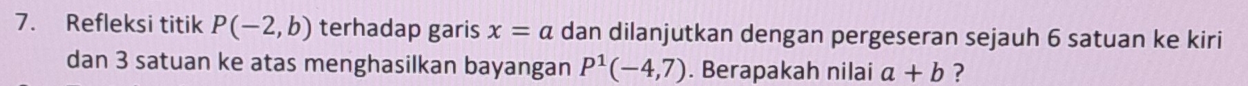 Refleksi titik P(-2,b) terhadap garis x=a dan dilanjutkan dengan pergeseran sejauh 6 satuan ke kiri 
dan 3 satuan ke atas menghasilkan bayangan P^1(-4,7). Berapakah nilai a+b ?