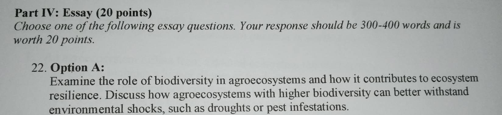 Part IV: Essay (20 points) 
Choose one of the following essay questions. Your response should be 300-400 words and is 
worth 20 points. 
22. Option A: 
Examine the role of biodiversity in agroecosystems and how it contributes to ecosystem 
resilience. Discuss how agroecosystems with higher biodiversity can better withstand 
environmental shocks, such as droughts or pest infestations.