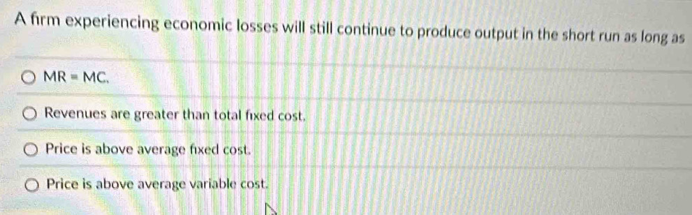 A firm experiencing economic losses will still continue to produce output in the short run as long as
MR=MC.
Revenues are greater than total fixed cost.
Price is above average fixed cost.
Price is above average variable cost.