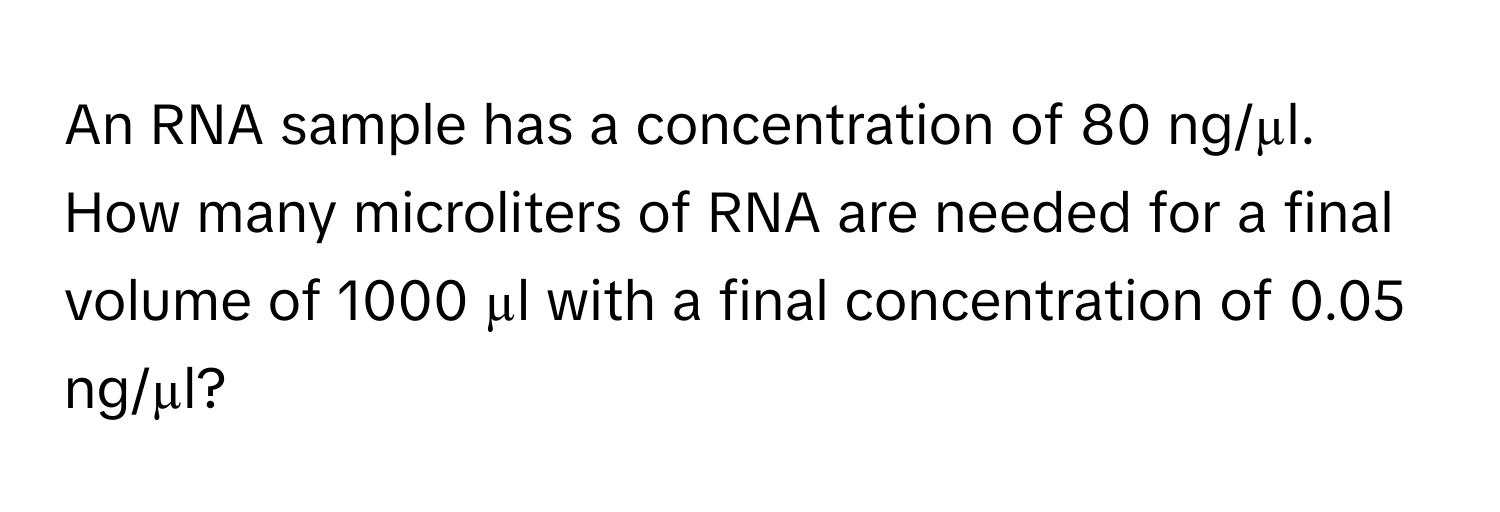 An RNA sample has a concentration of 80 ng/µl. How many microliters of RNA are needed for a final volume of 1000 µl with a final concentration of 0.05 ng/µl?