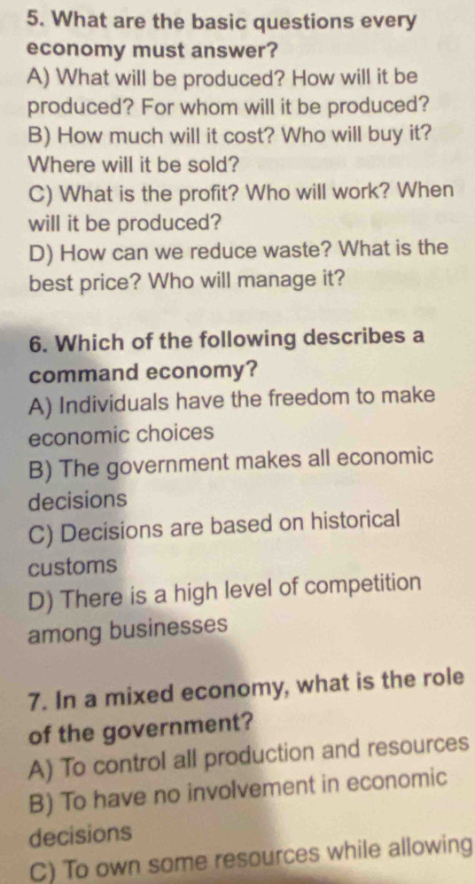 What are the basic questions every
economy must answer?
A) What will be produced? How will it be
produced? For whom will it be produced?
B) How much will it cost? Who will buy it?
Where will it be sold?
C) What is the profit? Who will work? When
will it be produced?
D) How can we reduce waste? What is the
best price? Who will manage it?
6. Which of the following describes a
command economy?
A) Individuals have the freedom to make
economic choices
B) The government makes all economic
decisions
C) Decisions are based on historical
customs
D) There is a high level of competition
among businesses
7. In a mixed economy, what is the role
of the government?
A) To control all production and resources
B) To have no involvement in economic
decisions
C) To own some resources while allowing