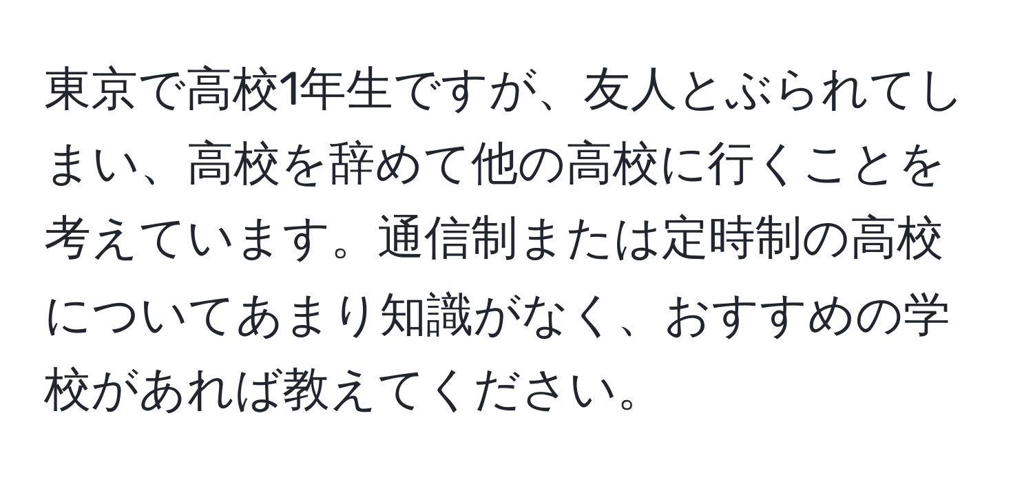 東京で高校1年生ですが、友人とぶられてしまい、高校を辞めて他の高校に行くことを考えています。通信制または定時制の高校についてあまり知識がなく、おすすめの学校があれば教えてください。