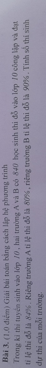 (1,0 điểm) Giải bài toán bằng cách lập hệ phương trình 
Trong kì thi tuyển sinh vào lớp 10 , hai trường A và B có 840 học sinh thi đỗ vào lớp 10 công lập và đạt 
ti lệ thi đỗ là 84%. Riêng trường A tỉ lệ thi đỗ là 80% , riêng trường B tỉ lệ thi đỗ là 90%. Tính số thí sinh 
dự thi của mỗi trường.