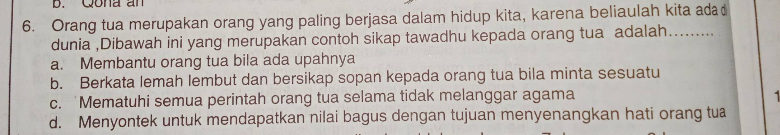 Qona an
6. Orang tua merupakan orang yang paling berjasa dalam hidup kita, karena beliaulah kita ada
dunia ,Dibawah ini yang merupakan contoh sikap tawadhu kepada orang tua adalah.........
a. Membantu orang tua bila ada upahnya
b. Berkata lemah lembut dan bersikap sopan kepada orang tua bila minta sesuatu
c. Mematuhi semua perintah orang tua selama tidak melanggar agama
d. Menyontek untuk mendapatkan nilai bagus dengan tujuan menyenangkan hati orang tua