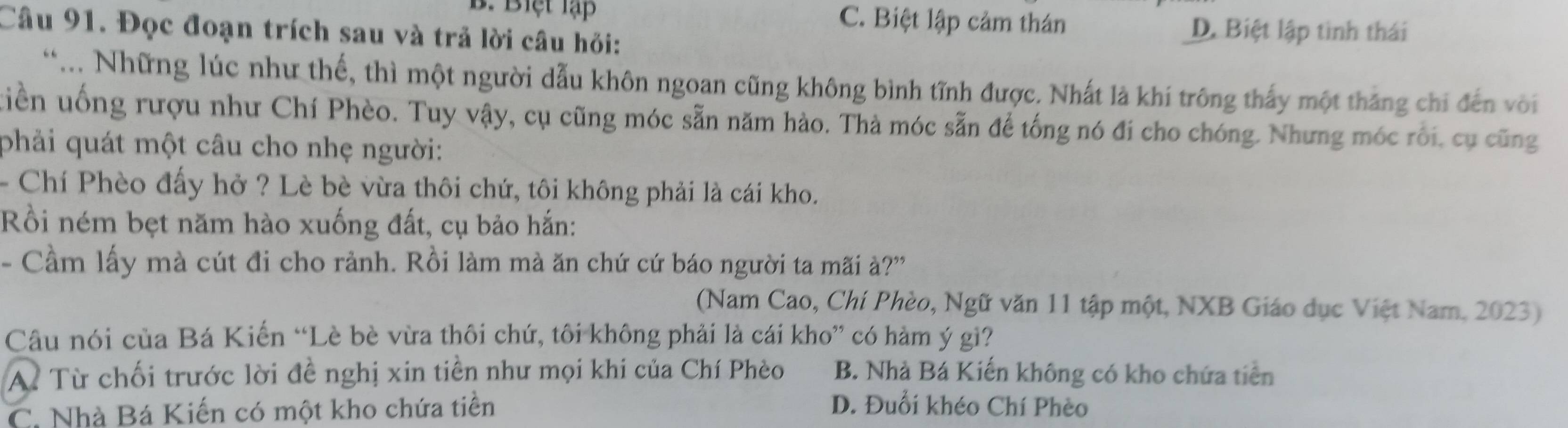 B. Biệt lạp C. Biệt lập cảm thán
Câu 91. Đọc đoạn trích sau và trả lời câu hỏi:
D. Biệt lập tinh thái
**... Những lúc như thế, thì một người dẫu khôn ngoan cũng không bình tĩnh được. Nhất là khí trông thấy một thắng chi đến với
tuiền uống rượu như Chí Phèo. Tuy vậy, cụ cũng móc sẵn năm hào. Thà móc sẵn để tống nó đi cho chóng. Nhưng móc rôi, cụ cũng
phải quát một câu cho nhẹ người:
- Chí Phèo đấy hở ? Lè bè vừa thôi chứ, tôi không phải là cái kho.
Rồi ném bẹt năm hào xuống đất, cụ bảo hắn:
- Cầm lấy mà cút đi cho rảnh. Rồi làm mà ăn chứ cứ báo người ta mãi à?'
(Nam Cao, Chí Phèo, Ngữ văn 11 tập một, NXB Giáo dục Việt Nam, 2023)
Câu nói của Bá Kiến “Lè bè vừa thôi chứ, tôi không phải là cái kho” có hàm ý gì?
A Từ chối trước lời đề nghị xin tiền như mọi khi của Chí Phèo B. Nhà Bá Kiến không có kho chứa tiên
C. Nhà Bá Kiến có một kho chứa tiền
D. Đuổi khéo Chí Phèo