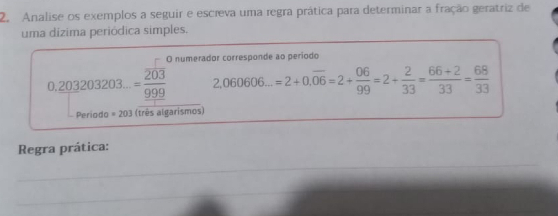 Analise os exemplos a seguir e escreva uma regra prática para determinar a fração geratriz de 
uma dizima periódica simples. 
O numerador corresponde ao período
0. (203203203...)/999 999 2,060606...=2+0.overline 06=2+ 06/99 =2+ 2/33 = (66+2)/33 = 68/33 
Periodo =203 (três algarismos) 
Regra prática: 
_ 
_ 
_ 
_