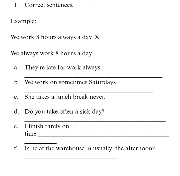 Correct sentences. 
Example: 
We work 8 hours always a day. X 
We always work 8 hours a day. 
a. They're late for work always . 
_ 
b. We work on sometimes Saturdays. 
_ 
c. She takes a lunch break never. 
_ 
d. Do you take often a sick day? 
_ 
e. I finish rarely on 
time._ 
_ 
f. Is he at the warehouse in usually the afternoon? 
_