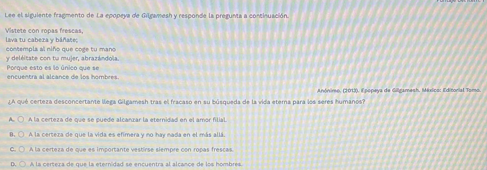 Lee el siguiente fragmento de La epopeya de Gilgamesh y responde la pregunta a continuación.
Vístete con ropas frescas,
lava tu cabeza y báñate;
contempla al niño que coge tu mano
y deléitate con tu mujer, abrazándola.
Porque esto es lo único que se
encuentra al alcance de los hombres.
Anónimo. (2013). Epopeya de Gilgamesh. México: Editorial Tomo.
¿A qué certeza desconcertante llega Gilgamesh tras el fracaso en su búsqueda de la vida eterna para los seres humanos?
A. A la certeza de que se puede alcanzar la eternidad en el amor filial.
B. A la certeza de que la vida es efímera y no hay nada en el más allá.
C. A la certeza de que es importante vestirse siempre con ropas frescas.
D. A la certeza de que la eternidad se encuentra al alcance de los hombres.