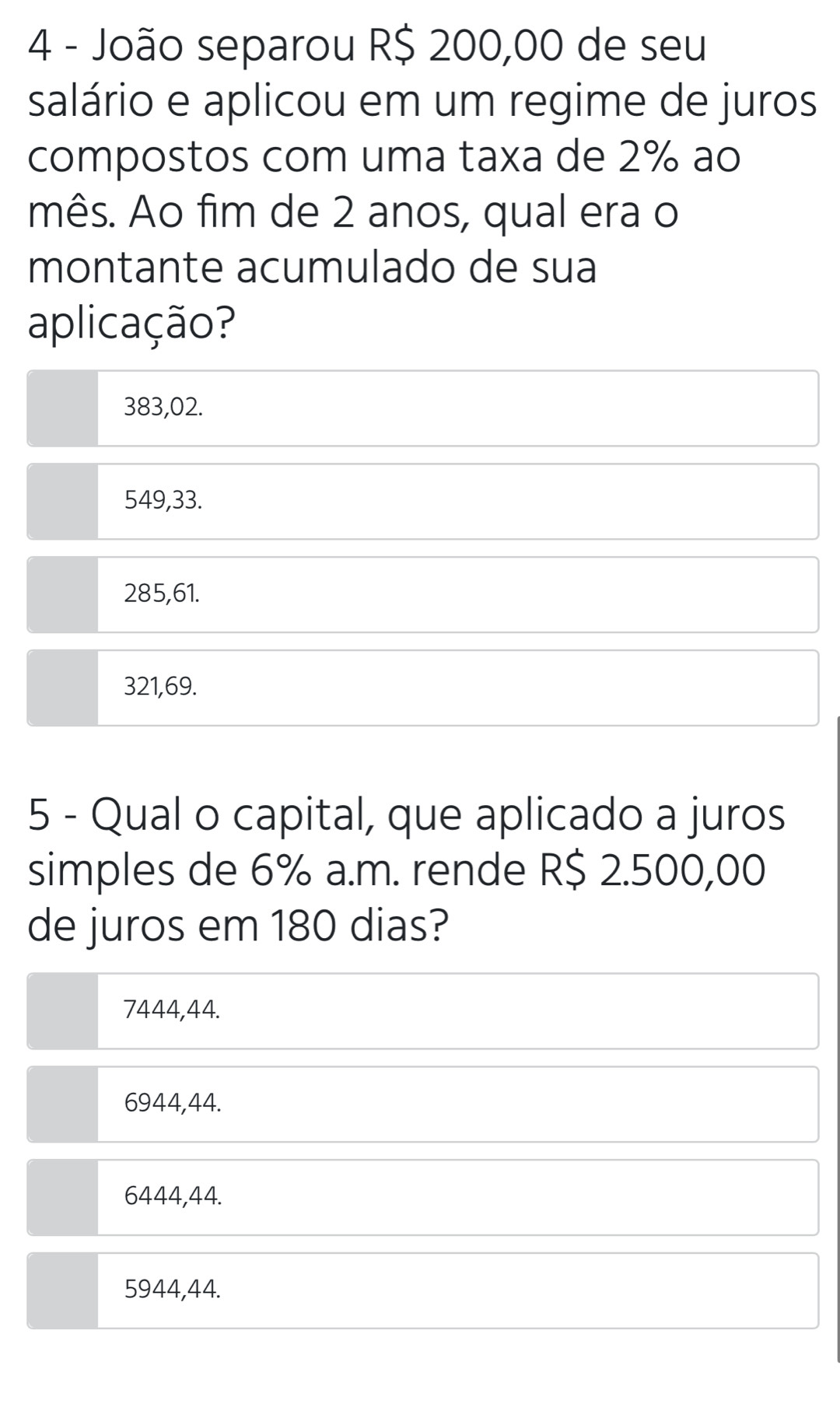 João separou R$ 200,00 de seu
salário e aplicou em um regime de juros
compostos com uma taxa de 2% ao
mês. Ao fim de 2 anos, qual era o
montante acumulado de sua
aplicação?
383,02.
549,33.
285,61.
321,69.
5 - Qual o capital, que aplicado a juros
simples de 6% a.m. rende R$ 2.500,00
de juros em 180 dias?
7444,44.
6944, 44.
6444,44.
5944, 44.