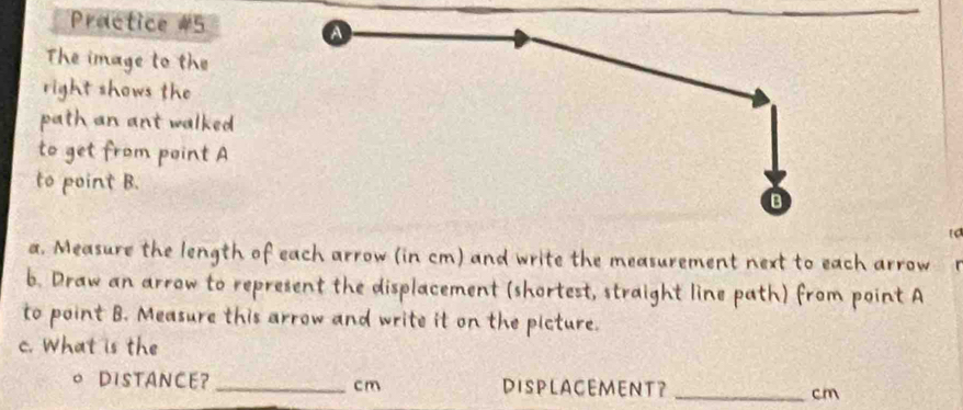 Practice #5 
The image to the 
right shows the 
path an ant walked 
to get from point A
to point B. 
a. Measure the length of each arrow (in cm) and write the measurement next to each arrow 
b. Draw an arrow to represent the displacement (shortest, straight line path) from point A
to point B. Measure this arrow and write it on the picture. 
c. What is the 
。 DiSTANCE?_ cm DISPLACEMENT？ _ cm