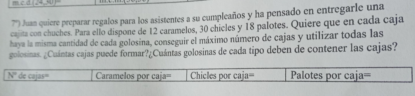 (24,30)^circ 
7° O Juan quiere preparar regalos para los asistentes a su cumpleaños y ha pensado en entregarle una 
cajita con chuches. Para ello dispone de 12 caramelos, 30 chicles y 18 palotes. Quiere que en cada caja 
haya la misma cantidad de cada golosina, conseguir el máximo número de cajas y utilizar todas las 
golosinas. ¿Cuántas cajas puede formar?¿Cuántas golosinas de cada tipo deben de contener las cajas?
N° de cajas= Caramelos por caja= Chicles por caja= Palotes por caja=