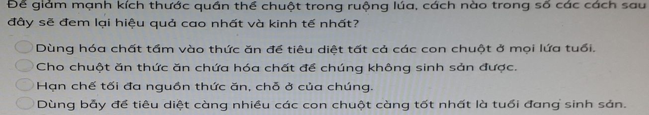 Để giảm mạnh kích thước quần thể chuột trong ruộng lúa, cách nào trong số các cách sau
đây sẽ đem lại hiệu quả cao nhất và kinh tế nhất?
Dùng hóa chất tẩm vào thức ăn để tiêu diệt tất cả các con chuột ở mọi lứa tuổi.
Cho chuột ăn thức ăn chứa hóa chất để chúng không sinh sản được.
Hạn chế tối đa nguồn thức ăn, chỗ ở của chúng.
Dùng bẫy để tiêu diệt càng nhiều các con chuột càng tốt nhất là tuổi đang sinh sản.