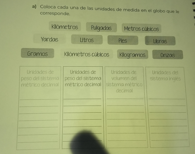 Coloca cada una de las unidades de medida en el globo que le 
corresponde. 
Kilómetros Pulgadas Metros cúbicos 
Yardas Litros Pies Libras 
Gramos Kilómetros cúbicos Kilogramos Onzas 
Unidades de Unidades de Unidades de Unidades del 
peso del sistema peso del sistema volumen del sistema inglés 
métrico decimal métrico decimal sistema métrico 
decimal 
_ 
_ 
__ 
_ 
_ 
__ 
_ 
_ 
__ 
_ 
_ 
__ 
_ 
__ 
_ 
_ 
_ 
_ 
_ 
_ 
_ 
_ 
_