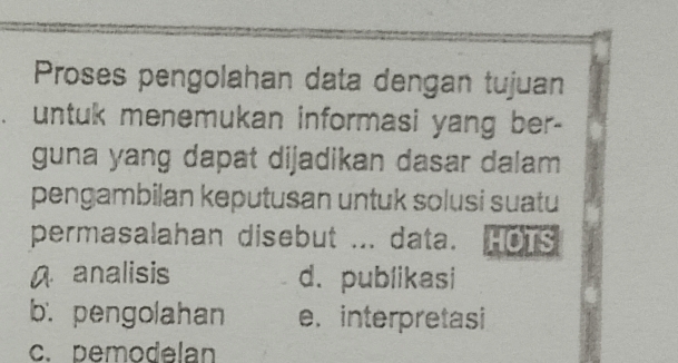 Proses pengolahan data dengan tujuan
untuk menemukan informasi yang ber-
guna yang dapat dijadikan dasar dalam 
pengambilan keputusan untuk solusi suatu
permasalahan disebut ... data.
A analisis d. publikasi
b. pengolahan e. interpretasi
c. pemodelan