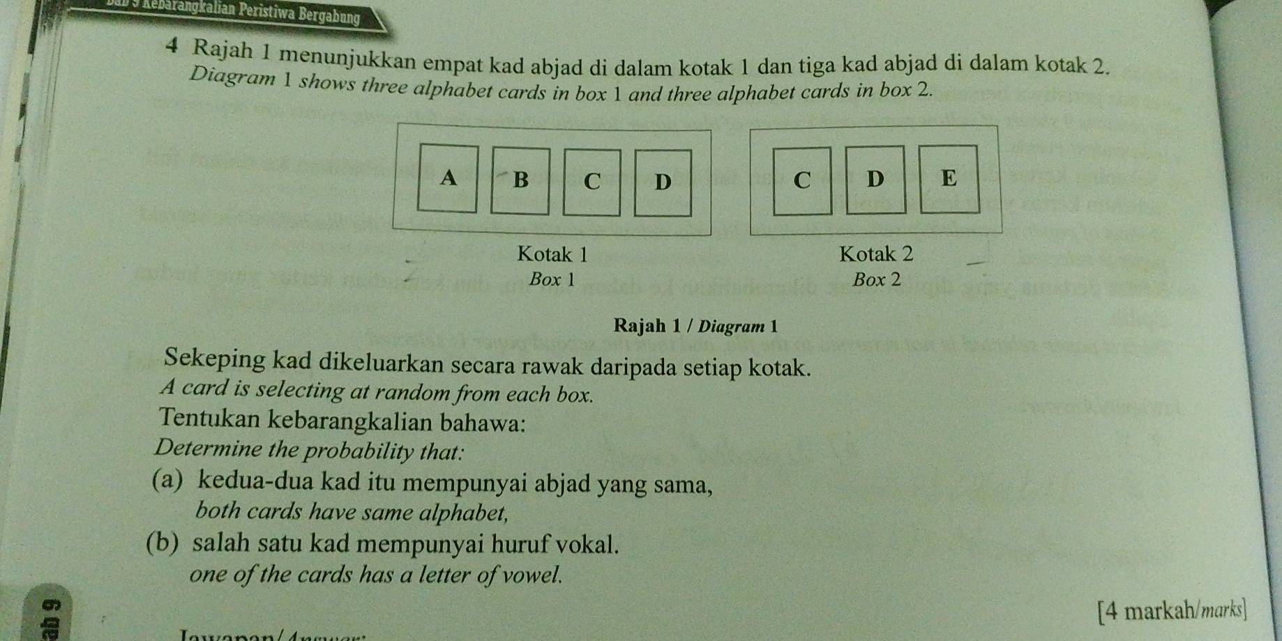 Rebarangkalian Peristiwa Bergabung 
4 Rajah 1 menunjukkan empat kad abjad di dalam kotak 1 dan tiga kad abjad di dalam kotak 2. 
Diagram 1 shows three alphabet cards in box 1 and three alphabet cards in box 2. 
A B C D C D E 
Kotak 1 Kotak 2
Box 1 Box 2 
Rajah 1 / Diagram 1 
Sekeping kad dikeluarkan secara rawak daripada setiap kotak. 
A card is selecting at random from each box. 
Tentukan kebarangkalian bahawa: 
Determine the probability that: 
(a) kedua-dua kad itu mempunyai abjad yang sama, 
both cards have same alphabet, 
(b) salah satu kad mempunyai huruf vokal. 
one of the cards has a letter of vowel. 
[4 markah/marks]