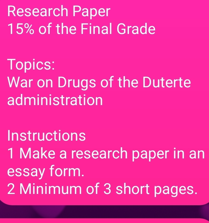 Research Paper
15% of the Final Grade 
Topics: 
War on Drugs of the Duterte 
administration 
Instructions 
1 Make a research paper in an 
essay form. 
2 Minimum of 3 short pages.