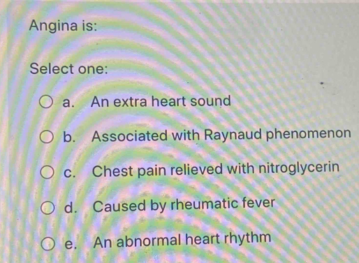 Angina is:
Select one:
a. An extra heart sound
b. Associated with Raynaud phenomenon
c. Chest pain relieved with nitroglycerin
d. Caused by rheumatic fever
e. An abnormal heart rhythm