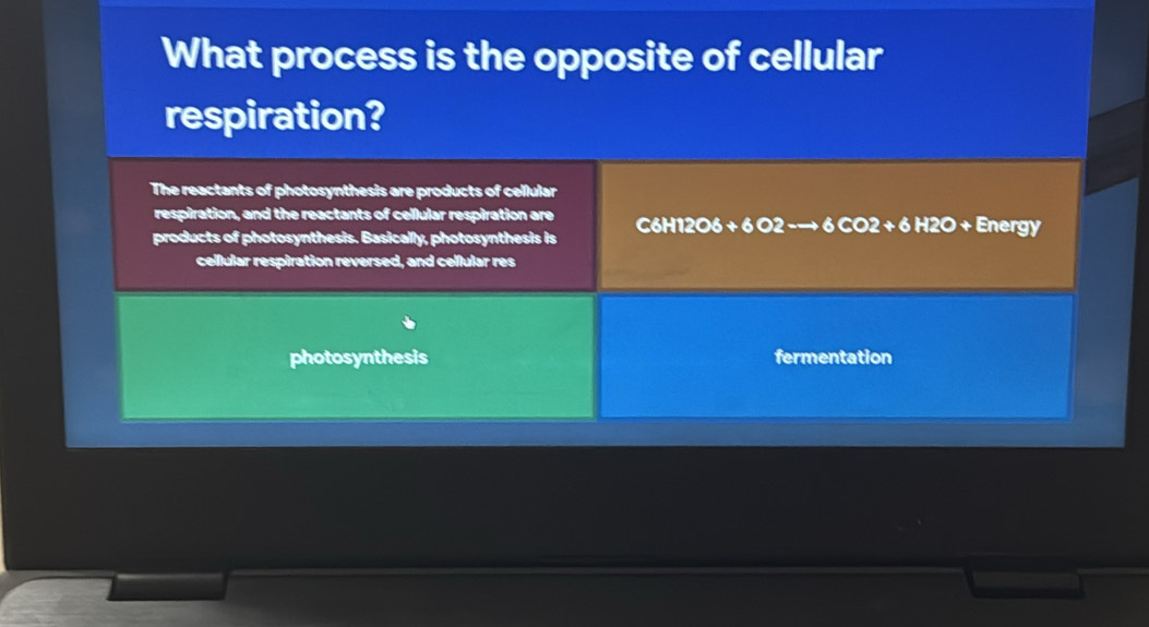 What process is the opposite of cellular
respiration?
The reactants of photosynthesis are products of cellular
respiration, and the reactants of cellular respiration are
products of photosynthesis. Basically, photosynthesis is C6H12O6 + 6 O2 -→ 6 CO2 + 6 H2O + Energy
cellular respiration reversed, and cellular res
photosynthesis fermentation