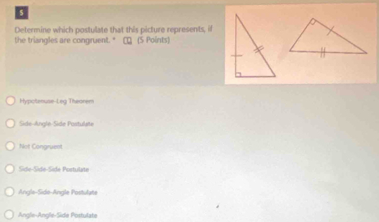 Determine which postulate that this picture represents, if
the triangles are congruent. * τロ (5 Points)
Hypatenuse-Leg Theorem
Side-Angle-Side Postulate
Not Congruent
Side-Side-Sidé Postulate
Angle-Side-Angle Postulate
Angle-Angle-Side Postulate