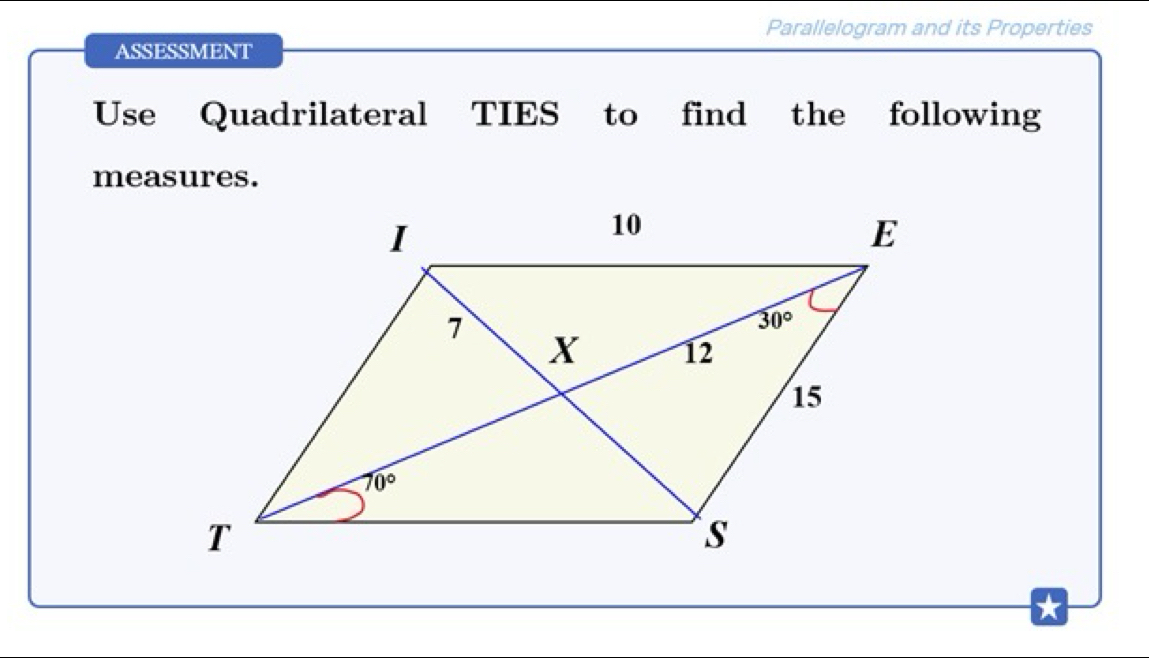 Parallelogram and its Properties
ASSESSMENT
Use Quadrilateral TIES to find the following
measures.