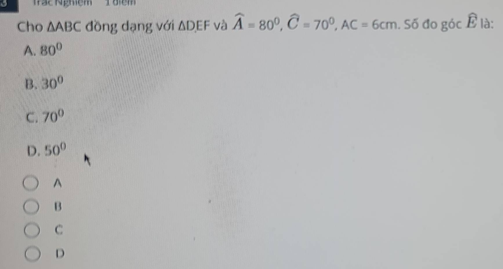 a Trạc Nghiệm 1 điệm
Cho △ ABC đồng dạng với △ DEF và widehat A=80^0, widehat C=70^0, AC=6cm. Số đo gocwidehat E là:
A. 80°
B. 30°
C. 70°
D. 50°
A
B
C
D