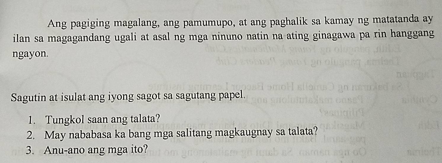 Ang pagiging magalang, ang pamumupo, at ang paghalik sa kamay ng matatanda ay 
ilan sa magagandang ugali at asal ng mga ninuno natin na ating ginagawa pa rin hanggang 
ngayon. 
Sagutin at isulat ang iyong sagot sa sagutang papel. 
1. Tungkol saan ang talata? 
2. May nababasa ka bang mga salitang magkaugnay sa talata? 
3. Anu-ano ang mga ito?