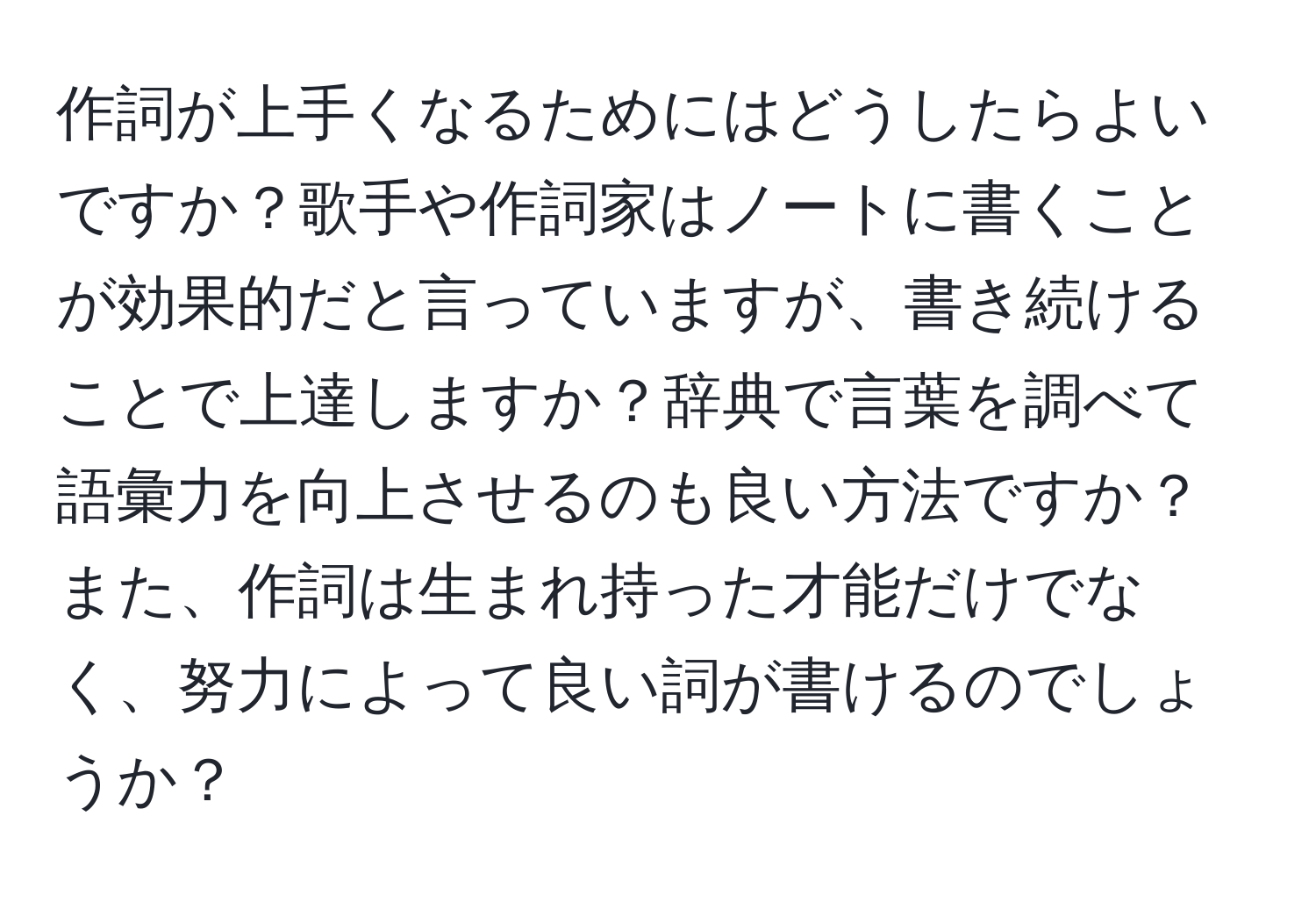 作詞が上手くなるためにはどうしたらよいですか？歌手や作詞家はノートに書くことが効果的だと言っていますが、書き続けることで上達しますか？辞典で言葉を調べて語彙力を向上させるのも良い方法ですか？また、作詞は生まれ持った才能だけでなく、努力によって良い詞が書けるのでしょうか？