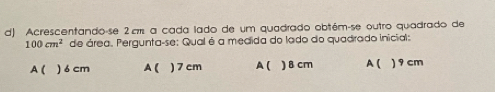 Acrescentando-se 2πm a cada lado de um quadrado obtém-se outro quadrado de
100cm^2 de área. Pergunta-se: Qual é a medida do lado do quadrado inicial:
A( ) 6 cm A( ) 7 cm A( ) 8 cm A ( ) 9 cm