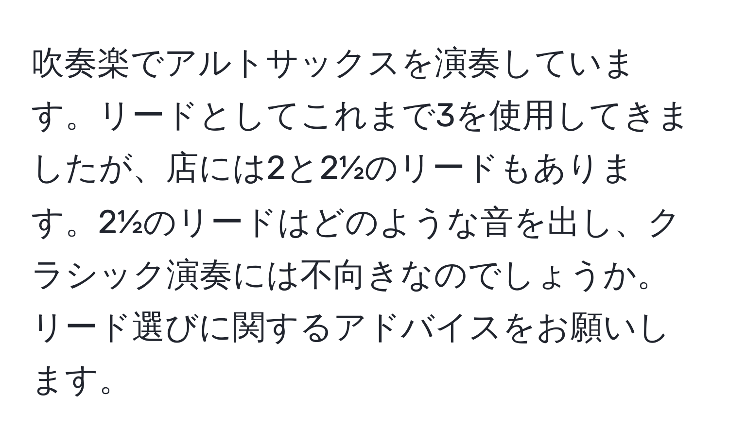 吹奏楽でアルトサックスを演奏しています。リードとしてこれまで3を使用してきましたが、店には2と2½のリードもあります。2½のリードはどのような音を出し、クラシック演奏には不向きなのでしょうか。リード選びに関するアドバイスをお願いします。