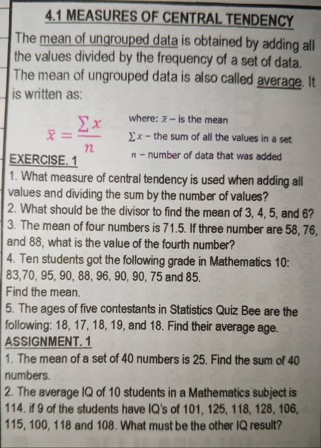 4.1 MEASURES OF CENTRAL TENDENCY 
The mean of ungrouped data is obtained by adding all 
the values divided by the frequency of a set of data. 
The mean of ungrouped data is also called average. It 
is written as: 
where: x - is the mean
overline x= sumlimits x/n  ∑ x - the sum of all the values in a set 
EXERCISE. 1 
n - number of data that was added 
1. What measure of central tendency is used when adding all 
values and dividing the sum by the number of values? 
2. What should be the divisor to find the mean of 3, 4, 5, and 6? 
3. The mean of four numbers is 71.5. If three number are 58, 76, 
and 88, what is the value of the fourth number? 
4. Ten students got the following grade in Mathematics 10:
83, 70, 95, 90, 88, 96, 90, 90, 75 and 85. 
Find the mean. 
5. The ages of five contestants in Statistics Quiz Bee are the 
following: 18, 17, 18, 19, and 18. Find their average age. 
ASSIGNMENT. 1 
1. The mean of a set of 40 numbers is 25. Find the sum of 40
numbers. 
2. The average IQ of 10 students in a Mathematics subject is
114. if 9 of the students have IQ's of 101, 125, 118, 128, 106,
115, 100, 118 and 108. What must be the other IQ result?