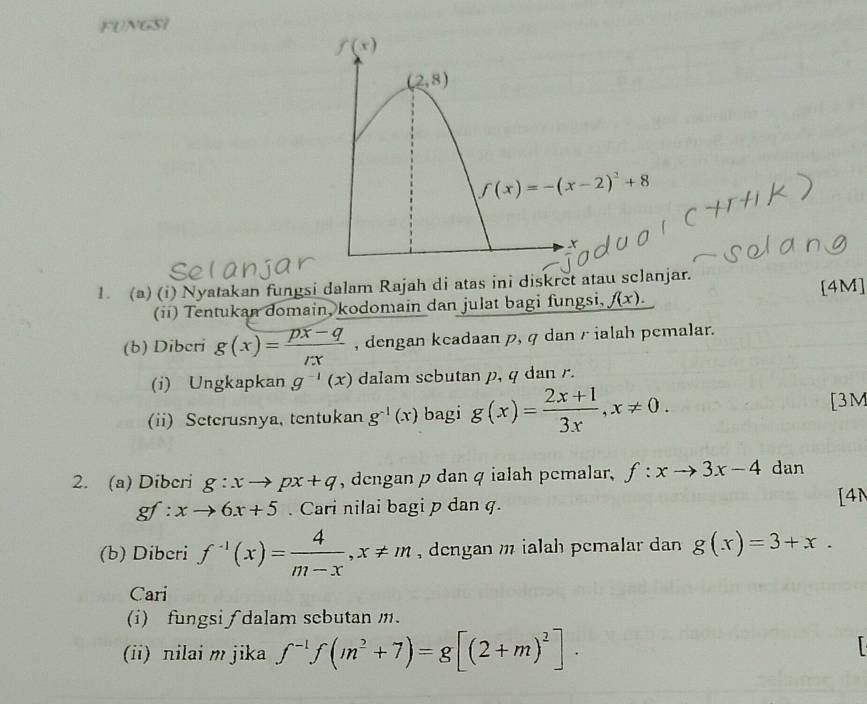 FUNGSI
1. (a) (i) Nyatakan fungsi dalam Rajah di atas ini diskret atau sclanjar.
(ii) Tentukan domain, kodomain dan julat bagi fungsi, f(x). [4M]
(b) Dibcri g(x)= (px-q)/rx  , dengan keadaan p, q dan rialah pemalar.
(i) Ungkapkan g^(-1)(x) dalam sebutan p, q dan r.
(ii) Seterusnya, tentukan g^(-1)(x) bagi g(x)= (2x+1)/3x ,x!= 0. [3M
2. (a) Dibcri g:xto px+q , dengan p dan q ialah pemalar, f:xto 3x-4 dan
gf: xto 6x+5. Cari nilai bagi p dan q.
[4N
(b) Diberi f^(-1)(x)= 4/m-x ,x!= m , dengan m ialah pcmalar dan g(x)=3+x.
Cari
(i) fungsi ∫ dalam scbutan m.
(ii) nilai m jika f^(-1)f(m^2+7)=g[(2+m)^2].