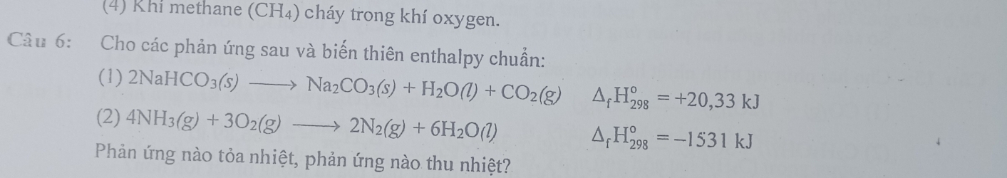 (4) Khi methane (CH₄) cháy trong khí oxygen. 
Câu 6: Cho các phản ứng sau và biến thiên enthalpy chuẩn: 
(1) 2NaHCO_3(s)to Na_2CO_3(s)+H_2O(l)+CO_2(g) △ _fH_(298)^o=+20,33kJ
(2) 4NH_3(g)+3O_2(g)to 2N_2(g)+6H_2O(l) △ _fH_(298)°=-1531kJ
Phản ứng nào tỏa nhiệt, phản ứng nào thu nhiệt?