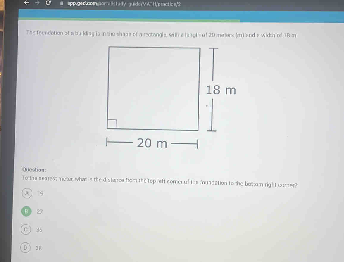 The foundation of a building is in the shape of a rectangle, with a length of 20 meters (m) and a width of 18 m.
Question:
To the nearest meter, what is the distance from the top left corner of the foundation to the bottom right corner?
A  19
B 27
C 36
D  38