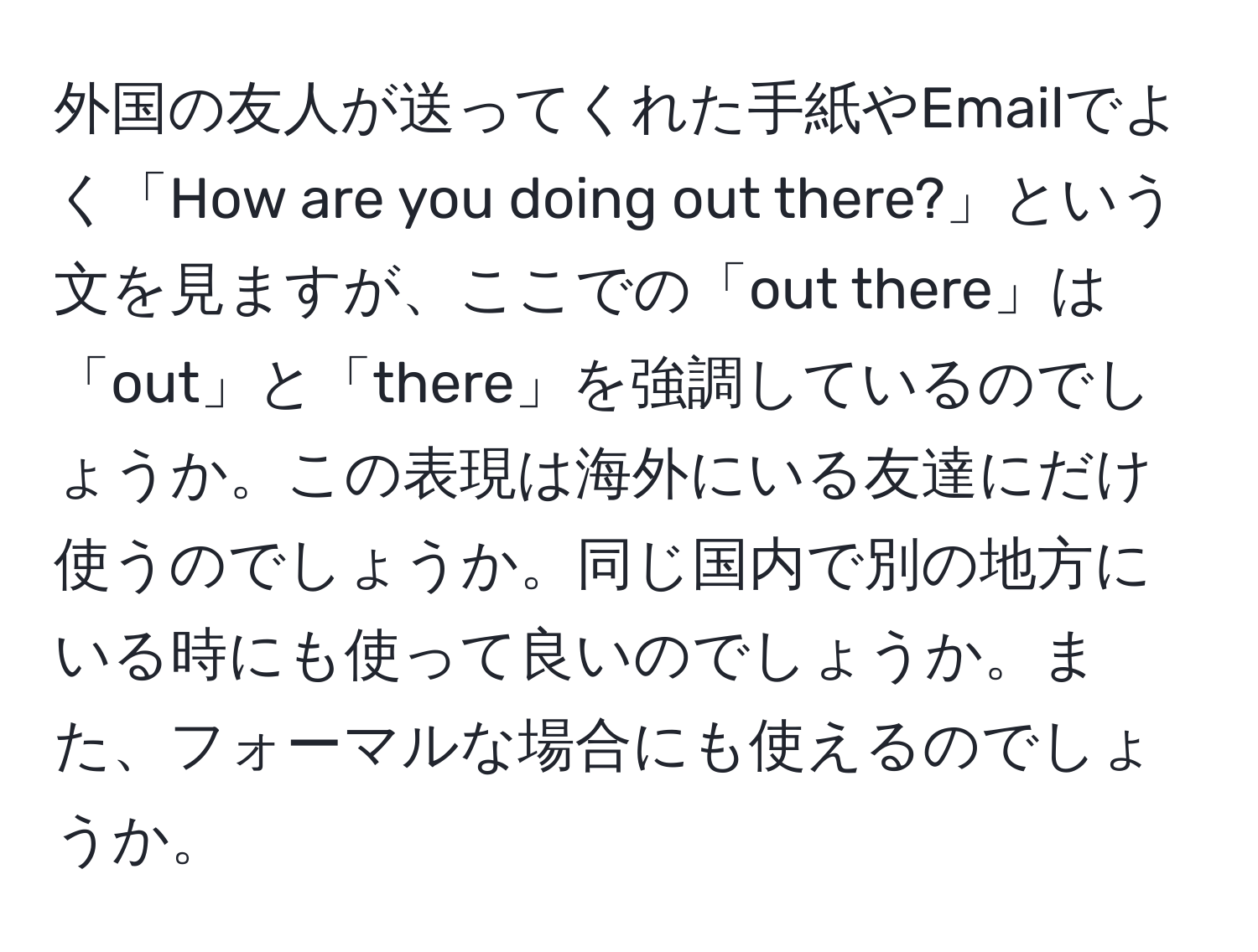 外国の友人が送ってくれた手紙やEmailでよく「How are you doing out there?」という文を見ますが、ここでの「out there」は「out」と「there」を強調しているのでしょうか。この表現は海外にいる友達にだけ使うのでしょうか。同じ国内で別の地方にいる時にも使って良いのでしょうか。また、フォーマルな場合にも使えるのでしょうか。