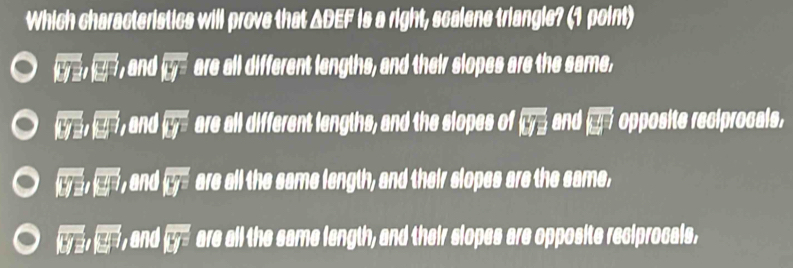 Which characteristics will prove that ΔDEF is a right, scalene triangle? (1 point)
overline overline tya, overline □ , and overline Ly are all different lengths, and their slopes are the same,
|y_2| |y_2| and overline Ly are all different lengths, and the slopes of boxed yoverline z and (y) opposite reciprocals,
overline 1yRightarrow , vector |overline y| and overline Ly are all the same length, and their slopes are the same,
|overline y||overline  y, y, 8 nd|y| are all the same length, and their slopes are opposite reciprocals,