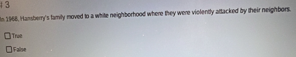 In 1968, Hansberry's family moved to a white neighborhood where they were violently attacked by their neighbors.
True
False