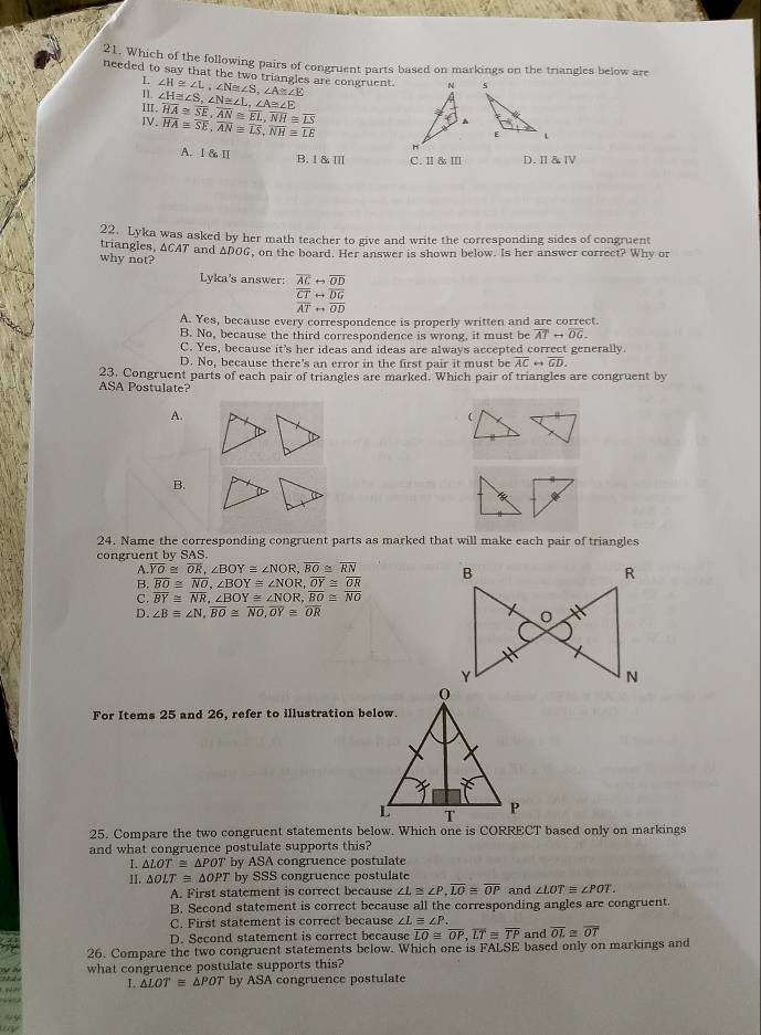 Which of the following pairs of congruent parts based on markings on the triangles below are
needed to say that the two triangles are congruent. ∠ H≌ ∠ L,∠ N≌ ∠ S,∠ A≌ ∠ E
L
I.
II, ∠ H≌ ∠ S,∠ N≌ ∠ L,∠ A≌ ∠ E
IV. overline HA≌ overline SE,overline AN≌ overline EL,overline NH≌ overline LS
overline HA≌ overline SE,overline AN≌ overline LS,overline NH≌ overline LE
A. I & Ⅱ B.I &Ⅲ C. Ⅱ & Ⅲ D. Ⅱ&Ⅳ
22. Lyka was asked by her math teacher to give and write the corresponding sides of congruent
why not? triangles, ACAT and ADOG, on the board. Her answer is shown below. Is her answer correet? Why or
Lyka's answer: overline ACrightarrow overline OD
overline CTrightarrow overline DG
overline ATrightarrow overline OD
A. Yes, because every correspondence is properly written and are correct.
B. No, because the third correspondence is wrong, it must be overline ATrightarrow overline OG.
C. Yes, because it's her ideas and ideas are always accepted correct generally.
D. No, because there's an error in the first pair it must be overline ACrightarrow overline GD.
23. Congruent parts of each pair of triangles are marked. Which pair of triangles are congruent by
ASA Postulate?
A.
B.
24. Name the corresponding congruent parts as marked that will make each pair of triangles
congruent by SAS.
A.overline YO≌ overline OR,∠ BOY≌ ∠ NOR,overline BO≌ overline RN
B overline BO≌ overline NO,∠ BOYequiv ∠ NOR,overline OY≌ overline OR
C. overline BY≌ overline NR,∠ BOY≌ ∠ NOR,overline BO≌ overline NO
D. ∠ Bequiv ∠ N,overline BO≌ overline NO,overline OY≌ overline OR
For Items 25 and 26, refer to illustration below.
25. Compare the two congruent statements below. Which one is CORRECT based only on markings
and what congruence postulate supports this?
1. △ LOT≌ △ POT by ASA congruence postulate
II. △ OLT≌ △ OPT by SSS congruence postulate
A. First statement is correct because ∠ L≌ ∠ P,overline LO≌ overline OP and ∠ LOT≌ ∠ POT.
B. Second statement is correct because all the corresponding angles are congruent.
C. First statement is correct because ∠ L≌ ∠ P.
D. Second statement is correct because overline LO≌ overline OP,overline LT≌ overline TP and overline OL≌ overline OT
26. Compare the two congruent statements below. Which one is FALSE based only on markings and
what congruence postulate supports this?
I △ LOTequiv △ POT by ASA congruence postulate